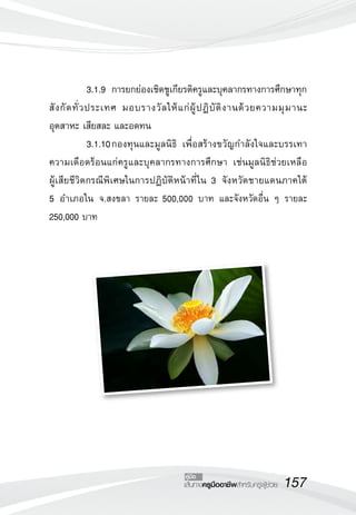3.1.9	 การยกย่องเชิดชูเกียรติครูและบุคลากรทางการศึกษาทุก
สั ง กั ด ทั่ ว ประเทศ มอบรางวั ล ให้ แ ก่ ผู้ ป ฏิ บั ติ ง านด้ ว ยความมุ ม านะ
อุตสาหะ เสียสละ และอดทน
	               3.1.10	กองทุนและมูลนิธิ เพื่อสร้างขวัญกำลังใจและบรรเทา
ความเดือดร้อนแก่ครูและบุคลากรทางการศึกษา เช่นมูลนิธิช่วยเหลือ
                  	
ผู้เสียชีวิตกรณีพิเศษในการปฏิบัติหน้าที่ ใน 3 จังหวัดชายแดนภาคใต้ 
               	
5 อำเภอใน จ.สงขลา รายละ 500,000 บาท และจังหวัดอื่น ๆ รายละ
250,000 บาท




                                          คู่มือ
                                          เส้นทางครูมืออาชีพสำหรับครูผู้ช่วย
   157
 