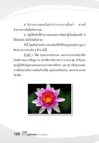 2.	มี ภ าระงานสอนไม่ ต่ ำ กว่ า ภาระงานขั้ น ต่ ำ ตามที่

ส่วนราชการต้นสังกัดกำหนด
  	        3.	ปฏิบัติหน้าที่ด้านการสอนและการพัฒนาผู้เรียนย้อนหลัง 2
ปีติดต่อกัน นับถึงวันยื่นคำขอ
	          ทั้งนี้ ผู้ขอยื่นคำขอรับการประเมินเพื่อให้มีวิทยฐานะครูชำนาญการ
ต้องผ่านการประเมิน 3 ด้าน ดังนี้
	          ด้านที่ 1 วินัย คุณธรรมจริยธรรม และจรรยาบรรณวิชาชีพ
โดยพิจารณาจากข้อมูล (1) ประวัติการรับราชการ (ก.พ.7) (2) คำรับรอง
ของผู้บังคับบัญชาและคณะกรรมการสถานศึกษา และ (3) หลักฐานแสดง
การมีส่วนร่วมในการเสริมสร้างวินัย คุณธรรมจริยธรรม และจรรยาบรรณ
วิชาชีพ




168     คู่มือ
        เส้นทางครูมืออาชีพสำหรับครูผู้ช่วย
 