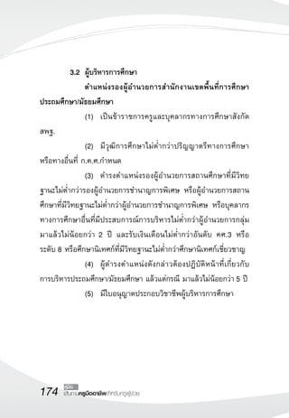 3.2	 ผู้บริหารการศึกษา 
               	
 		 ตำแหน่งรองผู้อำนวยการสำนักงานเขตพื้นที่การศึกษา
ประถมศึกษา/มัธยมศึกษา
 	         	 	 (1)		 เป็นข้าราชการครูและบุคลากรทางการศึกษาสังกัด
สพฐ.
 	         	 	 (2)		 มีวุฒิการศึกษาไม่ต่ำกว่าปริญญาตรีทางการศึกษา
หรือทางอื่นที่ ก.ค.ศ.กำหนด
  	        	 	 (3)		 ดำรงตำแหน่งรองผู้อำนวยการสถานศึกษาที่มีวิทย
ฐานะไม่ต่ำกว่ารองผู้อำนวยการชำนาญการพิเศษ หรือผู้อำนวยการสถาน
ศึกษาที่มีวิทยฐานะไม่ต่ำกว่าผู้อำนวยการชำนาญการพิเศษ หรือบุคลากร
ทางการศึกษาอื่นที่มีประสบการณ์การบริหารไม่ต่ำกว่าผู้อำนวยการกลุ่ม
มาแล้วไม่น้อยกว่า 2 ปี และรับเงินเดือนไม่ต่ำกว่าอันดับ คศ.3 หรือ
ระดับ 8 หรือศึกษานิเทศก์ที่มีวิทยฐานะไม่ต่ำกว่าศึกษานิเทศก์เชี่ยวชาญ
  	        	 	(4)		 ผู้ดำรงตำแหน่งดังกล่าวต้องปฏิบัติหน้าที่เกี่ยวกับ
การบริหารประถมศึกษา/มัธยมศึกษา แล้วแต่กรณี มาแล้วไม่น้อยกว่า 5 ปี
  	        	 	(5)		 มีใบอนุญาตประกอบวิชาชีพผู้บริหารการศึกษา






174     คู่มือ
       เส้นทางครูมืออาชีพสำหรับครูผู้ช่วย
 