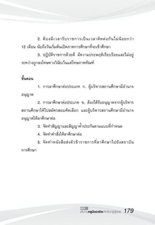 2.	ต้ อ งมี เ วลารั บ ราชการเป็ น เวลาติ ด ต่ อ กั น ไม่ น้ อ ยกว่ า 

12 เดือน นับถึงวันเริ่มต้นเปิดภาคการศึกษาที่จะเข้าศึกษา
	         3.	ปฏิบัติราชการด้วยดี มีความประพฤติเรียบร้อยและไม่อยู่
ระหว่างถูกลงโทษทางวินัยเว้นแต่โทษภาคทัณฑ์

ขั้นตอน
	         1.	การลาศึกษาต่อประเภท ก. ผู้บริหารสถานศึกษามีอำนาจ
อนุญาต
	         2.	การลาศึกษาต่อประเภท ข. ต้องได้รับอนุญาตจากผู้บริหาร
สถานศึกษาให้ไปสมัครสอบคัดเลือก และผู้บริหารสถานศึกษามีอำนาจ
อนุญาตให้ลาศึกษาต่อ
	         3.	จัดทำสัญญาและสัญญาค้ำประกันตามแบบที่กำหนด
	         4.	จัดทำคำสั่งให้ลาศึกษาต่อ
	         5.	จั ด ทำหนั ง สื อ ส่ ง ตั ว ข้ า ราชการที่ ล าศึ ก ษาไปยั ง สถาบั น

การศึกษา




                                         คู่มือ
                                         เส้นทางครูมืออาชีพสำหรับครูผู้ช่วย
   179
 