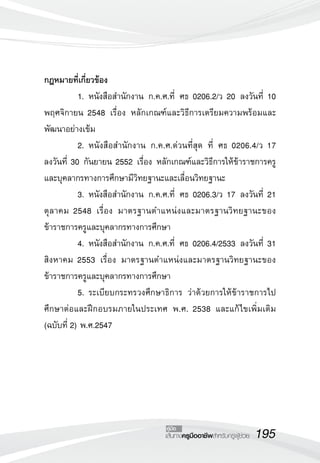 กฎหมายที่เกี่ยวข้อง
	          1.	หนังสือสำนักงาน ก.ค.ศ.ที่ ศธ 0206.2/ว 20 ลงวันที่ 10
พฤศจิกายน 2548 เรื่อง หลักเกณฑ์และวิธีการเตรียมความพร้อมและ
พัฒนาอย่างเข้ม
	          2.	หนังสือสำนักงาน ก.ค.ศ.ด่วนที่สุด ที่ ศธ 0206.4/ว 17 

ลงวันที่ 30 กันยายน 2552 เรื่อง หลักเกณฑ์และวิธีการให้ข้าราชการครู
และบุคลากรทางการศึกษามีวิทยฐานะและเลื่อนวิทยฐานะ
	          3.	หนังสือสำนักงาน ก.ค.ศ.ที่ ศธ 0206.3/ว 17 ลงวันที่ 21
ตุลาคม 2548 เรื่อง มาตรฐานตำแหน่งและมาตรฐานวิทยฐานะของ
ข้าราชการครูและบุคลากรทางการศึกษา
	          4.	หนังสือสำนักงาน ก.ค.ศ.ที่ ศธ 0206.4/2533 ลงวันที่ 31
สิงหาคม 2553 เรื่อง มาตรฐานตำแหน่งและมาตรฐานวิทยฐานะของ
ข้าราชการครูและบุคลากรทางการศึกษา
	          5.	ระเบียบกระทรวงศึกษาธิการ ว่าด้วยการให้ข้าราชการไป
ศึกษาต่อและฝึกอบรมภายในประเทศ พ.ศ. 2538 และแก้ไขเพิ่มเติม
(ฉบับที่ 2) พ.ศ.2547




                                  คู่มือ
                                  เส้นทางครูมืออาชีพสำหรับครูผู้ช่วย
   195
 