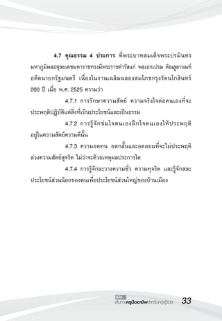 4.7	 คุ ณ ธรรม 4 ประการ ที่ พ ระบาทสมเด็จ พระปรมิ นทร
   
มหาภูมิพลอดุลยเดชมหาราชทรงมีพระราชดำรัสแก่ พลเอกเปรม ติณสูลานนท์
อดี ต นายกรั ฐ มนตรี เนื่องในงานเฉลิมฉลองสมโภชกรุงรัตนโกสินทร์ 
      
200 ปี เมื่อ พ.ศ. 2525 ความว่า
  	        	 4.7.1	 การรักษาความสัตย์ ความจริงใจต่อตนเองที่จะ
ประพฤติปฏิบัติแต่สิ่งที่เป็นประโยชน์และเป็นธรรม
	          	 4.7.2	 การรู้ จั ก ข่ ม ใจตนเองฝึ ก ใจตนเองให้ ป ระพฤติ

                                                                    
อยู่ในความสัตย์ความดีนั้น
	          	 4.7.3	 ความอดทน อดกลั้นและอดออมที่จะไม่ประพฤติ
ล่วงความสัตย์สุจริต ไม่ว่าจะด้วยเหตุผลประการใด
  	        	 4.7.4	 การรู้จักละวางความชั่ว ความทุจริต และรู้จักสละ
ประโยชน์ส่วนน้อยของตนเพื่อประโยชน์ส่วนใหญ่ของบ้านเมือง




                                    คู่มือ
                                    เส้นทางครูมืออาชีพสำหรับครูผู้ช่วย
   33
 