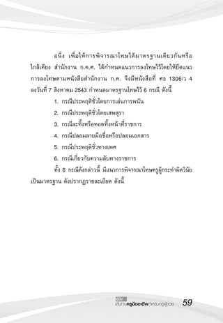 อนึ่ ง เพื่ อ ให้ ก ารพิ จ ารณาโทษได้ ม าตรฐานเดี ย วกั น หรื อ

                                                                          
ใกล้เคียง สำนักงาน ก.ค.ศ. ได้กำหนดแนวการลงโทษไว้โดยให้ยึดแนว
การลงโทษตามหนังสือสำนักงาน ก.ค. จึงมีหนังสือที่ ศธ 1306/ว 4 
               
ลงวันที่ 7 สิงหาคม 2543 กำหนดมาตรฐานโทษไว้ 6 กรณี ดังนี้
	          1.	กรณีประพฤติชั่วโดยการเล่นการพนัน
	          2.	กรณีประพฤติชั่วโดยเสพสุรา
	          3.	กรณีละทิ้งหรือทอดทิ้งหน้าที่ราชการ
	          4.	กรณีปลอมลายมือชื่อหรือปลอมเอกสาร
	          5.	กรณีประพฤติชั่วทางเพศ
	          6.	กรณีเกี่ยวกับความลับทางราชการ
	          ทั้ง 6 กรณีดังกล่าวนี้ มีแนวการพิจารณาโทษครูผู้กระทำผิดวินัย
เป็นมาตรฐาน ดังปรากฏรายละเอียด ดังนี้






                                       คู่มือ
                                       เส้นทางครูมืออาชีพสำหรับครูผู้ช่วย
   59
 