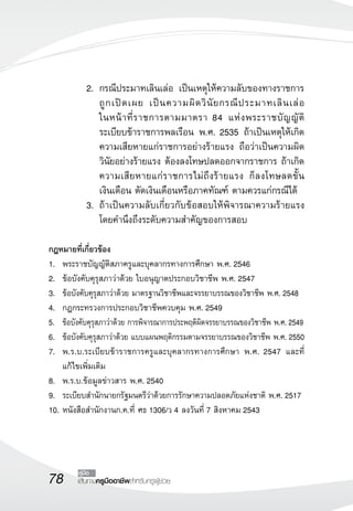 2.	 กรณีประมาทเลินเล่อ เป็นเหตุให้ความลับของทางราชการ
                 ถู ก เปิ ด เผย เป็ น ความผิ ด วิ นั ย กรณี ป ระมาทเลิ น เล่ อ
                                                                              

                 ในหน้ า ที่ ร าชการตามมาตรา 84 แห่ ง พระราชบั ญ ญั ติ
                 ระเบียบข้าราชการพลเรือน พ.ศ. 2535 ถ้าเป็นเหตุให้เกิด
                 ความเสียหายแก่ราชการอย่างร้ายแรง ถือว่าเป็นความผิด
                 วินัยอย่างร้ายแรง ต้องลงโทษปลดออกจากราชการ ถ้าเกิด
                 ความเสียหายแก่ราชการไม่ถึงร้ายแรง ก็ลงโทษลดขั้น
             
                 เงินเดือน ตัดเงินเดือนหรือภาคทัณฑ์ ตามควรแก่กรณีได้
	            3.	 ถ้าเป็นความลับเกี่ยวกับข้อสอบให้พิจารณาความร้ายแรง
                 โดยคำนึงถึงระดับความสำคัญของการสอบ

กฎหมายที่เกี่ยวข้อง
1.	 พระราชบัญญัติสภาครูและบุคลากรทางการศึกษา พ.ศ. 2546
2.	 ข้อบังคับคุรุสภาว่าด้วย ใบอนุญาตประกอบวิชาชีพ พ.ศ. 2547
3.	 ข้อบังคับคุรุสภาว่าด้วย มาตรฐานวิชาชีพและจรรยาบรรณของวิชาชีพ พ.ศ. 2548
4.	 กฎกระทรวงการประกอบวิชาชีพควบคุม พ.ศ. 2549
5.	 ข้อบังคับคุรุสภาว่าด้วย การพิจารณาการประพฤติผิดจรรยาบรรณของวิชาชีพ พ.ศ. 2549
6.	 ข้อบังคับคุรุสภาว่าด้วย แบบแผนพฤติกรรมตามจรรยาบรรณของวิชาชีพ พ.ศ. 2550
7.	 พ.ร.บ.ระเบียบข้าราชการครูและบุคลากรทางการศึกษา พ.ศ. 2547 และที่
    แก้ไขเพิ่มเติม 
8.	 พ.ร.บ.ข้อมูลข่าวสาร พ.ศ. 2540
9.	 ระเบียบสำนักนายกรัฐมนตรีว่าด้วยการรักษาความปลอดภัยแห่งชาติ พ.ศ. 2517
10.	หนังสือสำนักงานก.ค.ที่ ศธ 1306/ว 4 ลงวันที่ 7 สิงหาคม 2543



78       คู่มือ
         เส้นทางครูมืออาชีพสำหรับครูผู้ช่วย
 