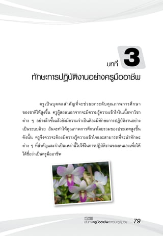 ทักษะการปฏิบัติงานอย่างครูมืออาชีพ
                                                         บทที่        3
	            ครู เ ป็ น บุ ค คลสำคั ญ ที่ จ ะช่ ว ยยกระดั บ คุ ณ ภาพการศึ ก ษา

                                                                              
ของชาติให้สูงขึ้น ครูผู้สอนนอกจากจะมีความรู้ความเข้าใจในเนื้อหาวิชา
ต่าง ๆ อย่างลึกซึ้งแล้วยังมีความจำเป็นต้องมีทักษะการปฏิบัติงานอย่าง
เป็นระบบด้วย อันจะทำให้คุณภาพการศึกษาโดยรวมของประเทศสูงขึ้น
ดังนั้น ครูจึงควรจะต้องมีความรู้ความเข้าใจและสามารถที่จะนำทักษะ
              
ต่าง ๆ ที่สำคัญและจำเป็นเหล่านี้ไปใช้ในการปฏิบัติงานของตนเองเพื่อให้
ได้ชื่อว่าเป็นครูมืออาชีพ





                                         คู่มือ
                                        เส้นทางครูมืออาชีพสำหรับครูผู้ช่วย
   79
 
