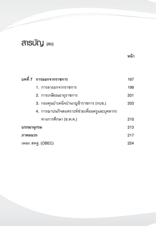 สารบัญ (ต่อ)

                                                           หน้า


บทที่ 7	 การออกจากราชการ 	                                 197
  	      1.	การลาออกจากราชการ	                             198
 	       2.	การเกษียณอายุราชการ	                           201
  	      3. 	กองทุนบำเหน็จบำนาญข้าราชการ (กบข.)	           203
	        4. 	การฌาปนกิจสงเคราะห์ช่วยเพื่อนครูและบุคลากร
		 ทางการศึกษา (ช.พ.ค.)	                                   210
บรรณานุกรม		                                               213
ภาคผนวก			                                                 217
เพลง สพฐ. (OBEC)	                                          224
 
