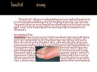 "โรคเก๊ า ท์ " เป็ น อาการผิ ด ปกติ ข องร่ า งกายอั น เนื ่ อ งมาจาก
การกิ น ชนิ ด อิ ่ ม หมี พ ี ม ั น เกิ น ไป กิ น ดี อ ยู ่ ด ี เ กิ น ไป และไม่ ค ่ อ ย
ไม่ อ อกกำ า ลั ง กาย ส่ ว นใหญ่ ม ั ก จะเกิ ด กั บ ผู ้ ช ายในวั ย ประมาณ
40 ปี แต่ ถ ้ า เกิ ด ในผู ้ ห ญิ ง มั ก จะพบในผู ้ ห ญิ ง วั ย หมดประจำ า
เดื อ นแล้ ว
สาเหตุ ข องโรค
        เกิ ด จากกระบวนการใช้ และขั บ ถ่ า ยสารพวกพิ ว รี น ข
องร่ า งกายผิ ด ปกติ ไ ป พิ ว รี น เป็ น ธาตุ อ าหารที ่ พ บได้ ใ นเนื ้ อ
สั ต ว์ ข้ า วสาลี เครื ่ อ งในสั ต ว์ (ตั บ , เซี ่ ย งจี ้ ) เป็ น ต้ น ซึ ่ ง จะถู ก
ย่ อ ยจนกลายเป็ น กรดยู ร ิ ค และจะขั บ ออกมาพร้ อ มกั บ ปั ส สาวะ
ในคนปกติ ก รดยู ร ิ ค จะถู ก สร้ า งขึ ้ น ในอั ต ราช้ า พอที ่ ไ ตจะขั บ
ออกได้ ห มดทั น กั บ การสร้ า งขึ ้ น พอดี สำ า หรั บ บางรายที ่ ก รดยู
ริ ค ถู ก สร้ า งขึ ้ น แต่ ไ ตทำ า หน้ า ที ่ ข ั บ ถ่ า ยออกมาได้ ช ้ า หรื อ เร็ ว
ก็ ต ามจะทำ า ให้ เ กิ ด การสะสมของกรดยู ร ิ ค มากขึ ้ น ในร่ า งกาย
เป็ น สาเหตุ ใ ห้ เ กิ ด การเจ็ บ ปวดอย่ า งรุ น แรงในข้ อ กระดู ก หรื อ
รอบ ๆ ข้ อ กระดู ก โรคนี ้ ส ามารถถ่ า ยทอดกั น ได้ ท างกรรมพั น ธุ ์
 