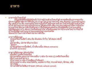    อาหารกับโรคเก๊าท์
           เป็นหลักที่ถอปฏิบัติกนทัวไปว่าผู้ป่วยด้วยโรคเก๊าท์ ควรหลีกเลี่ยงจากของรับ
                          ื      ั ่
    ประทานที่มธาติอาหารพิวรีน (Purines) สูง อาหารพวกนี้ เช่น ตับอ่อน (Sweetbreads)
                   ี
    ตับ เซ่งจี๊ ม้าม ลิ้น นอกเหนือไปจากนี้แล้วก็ไม่มกฎตายตัวอะไรสำาหรับผูป่วยด้วยโรค
                                                    ี                      ้
    เก๊าท์ ผูป่วยบางรายอาจรับประทานได้เช่นปกติ แต่บางรายอาจต้องจำากัดการรับประ
             ้
    ทานพวกธาติอาหารพิวรีนดังกล่าว ซึ่งก็สุดแต่แพทย์จะเป็นผู้ตัดสินว่าท่านจะต้อง
    ปฏิบัติตนอย่างไร ต้องการหรือต้องจำากัด หรือต้องงดอาหารประเภทใดบ้าง ก็ขอให้
    ท่านปฏิบัติตามคำาแนะนำาของแพทย์อย่างเคร่งครัด
    ข้อแนะนำาในการจำากัดสารอาหารพิวรีน
    อาหารทีต้องงด
            ่
     พวกเครื่องในสัตว์ เช่น ตับ ตับอ่อน หัวใจ ไส้ สมอง เซ่งจี๊
     กะปิ
     ปลาซาดีน, ปลาซาดีนกระป๋อง
     ไข่ปลา
     นำ้าซุบสกัดจากเนื้อสัตว์, นำ้าเคี่ยวเนื้อ (Meat extracts)
     นำ้าเกรวี (Gravies)
    อาหารทีต้องลด (ต้องจำากัด)
             ่
     เนื้อสัตว์ (เหลือวันละมือ)
                             ้
     ปลาทุกชนิด และอาหารทะเลอื่น ๆ เช่น กุง หอย ปู (เหลือวันละมื้อ)
                                              ้
     เบียร์ และเหล้าต่าง ๆ
      ถั่วบางอย่าง เช่น ถั่วเหลือง ถั่วลันเตา
      ผักบางอย่าง เช่น หน่อไม้ฝรั่ง, แอสพารากัส, กระหลำ่าดอก, ฝักขม, เห็ด
      ข้าวโอ๊ต
      ข้าวสาลีทไม่ได้สีเอารำาออก (Whole-wheat cereal)
                  ี่
 