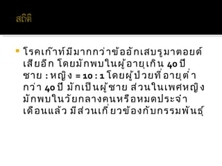    โรคเก๊ า ท์ ม ี ม ากกว่ า ข้ อ อั ก เสบรู ม าตอยด์
    เสี ย อี ก โดยมั ก พบในผู ้ อ ายุ เ กิ น 40 ปี
    ชาย : หญิ ง = 10 : 1 โดยผู ้ ป ่ ว ยที ่ อ ายุ ต ำ ่ า
    กว่ า 40 ปี มั ก เป็ น ผู ้ ช าย ส่ ว นในเพศหญิ ง
    มั ก พบในวั ย กลางคนหรื อ หมดประจำ า
    เดื อ นแล้ ว มี ส ่ ว นเกี ่ ย วข้ อ งกั บ กรรมพั น ธุ ์
 