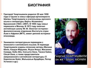 БИОГРАФИЯ

   Григорий Чхартишвили родился 20 мая 1956
    года в Грузии в семье офицера-артиллериста
    Шалвы Чхартишвили и учительницы русского
    языка и литературы Берты Исааковны
    Бразинской (1923—2007). В 1958 году семья
    переехала в Москву. В 1973 году окончил
    английскую школу № 36. Окончил историко-
    филологическое отделение Института стран
    Азии и Африки (МГУ), имеет диплом историка-
    японоведа.

   Занимался литературным переводом с
    японского и английского языков. В переводе
    Чхартишвили изданы японские авторы Мисима
    Юкио, Кэндзи Маруяма, Ясуси Иноуэ, Масахико
    Симада, Кобо Абэ, Синъити Хоси, Такэси Кайко,
    Сёхэй Оока, а также представители
    американской и английской литературы (Т.
    Корагессан Бойл, Малькольм Брэдбери, Питер
    Устинов и др.)
 