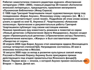 Работал заместителем главного редактора журнала «Иностранная
литература» (1994—2000), главный редактор 20-томной «Антологии
японской литературы», председатель правления мегапроекта
«Пушкинская библиотека» (Фонд Сороса).
С 1998 года Григорий Чхартишвили пишет художественную прозу под
псевдонимом «Борис Акунин». Японскому слову «акунин» (яп. 悪人 )
примерно соответствует «злой гений». Подробнее об этом слове можно
узнать в одной из книг Б. Акунина (Г. Чхартишвили) «Алмазная
колесница». Критические и документальные работы Григорий
Чхартишвили публикует под своим настоящим именем.
Помимо принёсших ему известность романов и повестей из серии
«Новый детектив» («Приключения Эраста Фандорина»), Акунин создал
серии «Провинциальный детектив» («Приключения сестры Пелагии»),
«Приключения магистра», «Жанры» и был составителем серии
«Лекарство от скуки».
29 апреля 2009 года Борис Акунин стал кавалером ордена Восходящего
солнца четвертой степени[1][2]. Награждение состоялось 20 мая в
японском посольстве в Москве.
10 августа 2009 года за вклад в развитие культурных связей между
Россией и Японией Борису Акунину была присуждена премия
действующего под эгидой правительства Японского фонда[3].
Женат. Первая жена — японка, с которой Акунин прожил несколько лет.
Вторая — Эрика. Детей нет.
 
