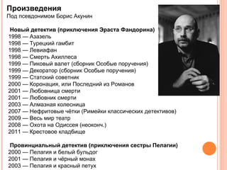 Произведения
Под псевдонимом Борис Акунин

 Новый детектив (приключения Эраста Фандорина)
1998 — Азазель
1998 — Турецкий гамбит
1998 — Левиафан
1998 — Смерть Ахиллеса
1999 — Пиковый валет (сборник Особые поручения)
1999 — Декоратор (сборник Особые поручения)
1999 — Статский советник
2000 — Коронация, или Последний из Романов
2001 — Любовница смерти
2001 — Любовник смерти
2003 — Алмазная колесница
2007 — Нефритовые чётки (Римейки классических детективов)
2009 — Весь мир театр
2008 — Охота на Одиссея (неоконч.)
2011 — Крестовое кладбище

 Провинциальный детектив (приключения сестры Пелагии)
2000 — Пелагия и белый бульдог
2001 — Пелагия и чёрный монах
2003 — Пелагия и красный петух
 