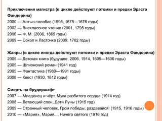 Приключения магистра (в цикле действуют потомки и предки Эраста
Фандорина)
2000 — Алтын-толобас (1995, 1675—1676 годы)
2002 — Внеклассное чтение (2001, 1795 годы)
2006 — Ф. М. (2006, 1865 годы)
2009 — Сокол и Ласточка (2009, 1702 годы)


Жанры (в цикле иногда действуют потомки и предки Эраста Фандорина)
2005 — Детская книга (будущее, 2006, 1914, 1605—1606 годы)
2005 — Шпионский роман (1941 год)
2005 — Фантастика (1980—1991 годы)
2008 — Квест (1930, 1812 годы)


Смерть на брудершафт
2007 — Младенец и чёрт, Мука разбитого сердца (1914 год)
2008 — Летающий слон, Дети Луны (1915 год)
2009 — Странный человек, Гром победы, раздавайся! (1915, 1916 годы)
2010 — «Мария», Мария..., Ничего святого (1916 год)
 