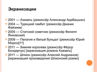 Экранизации

 2001 — Азазель (режиссёр Александр Адабашьян)
 2004 — Турецкий гамбит (режиссёр Джаник
  Файзиев)
 2005 — Статский советник (режиссёр Филипп
  Янковский)
 2009 — Пелагия и белый бульдог (режиссёр Юрий
  Мороз)[11]
 2011 — Зимняя королева (режиссёр Фёдор
  Бондарчук) [экранизация романа Азазель]
 2011 — Шпион (режиссёр Алексей Андрианов)
  [экранизация произведения Шпионский роман]
 