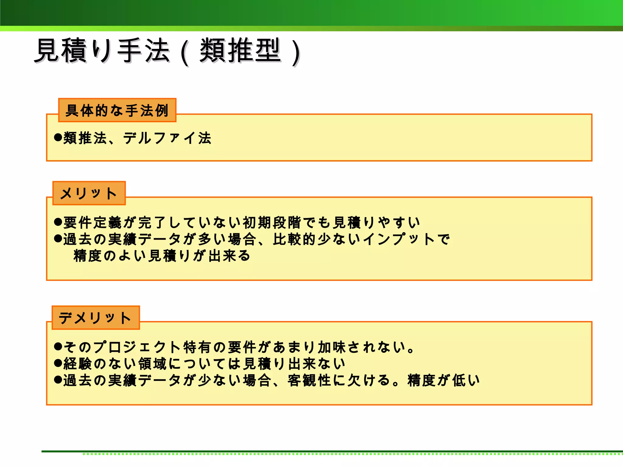 見積り手法（類推型）
 具体的な手法例
類推法、デルファイ法



メリット

要件定義が完了していない初期段階でも見積りやすい
過去の実績データが多い場合、比較的少ないインプットで
  精度のよい見積りが出来る



デメリット

そのプロジェクト特有の要件があまり加味されない。
経験のない領域については見積り出来ない
過去の実績データが少ない場合、客観性に欠ける。精度が低い
 