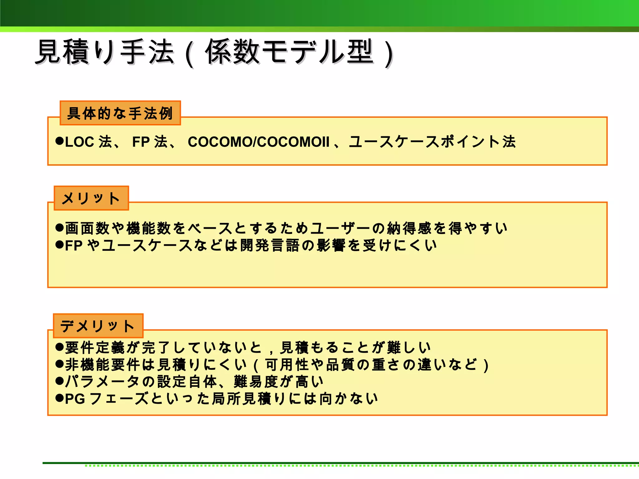 見積り手法（係数モデル型）
 具体的な手法例
LOC 法、 FP 法、 COCOMO/COCOMOII 、ユースケースポイント法



メリット

画面数や機能数をベースとするためユーザーの納得感を得やすい
FP やユースケースなどは開発言語の影響を受けにくい




 デメリット
要件定義が完了していないと，見積もることが難しい
非機能要件は見積りにくい（可用性や品質の重さの違いなど）
パラメータの設定自体、難易度が高い
PG フェーズといった局所見積りには向かない
 