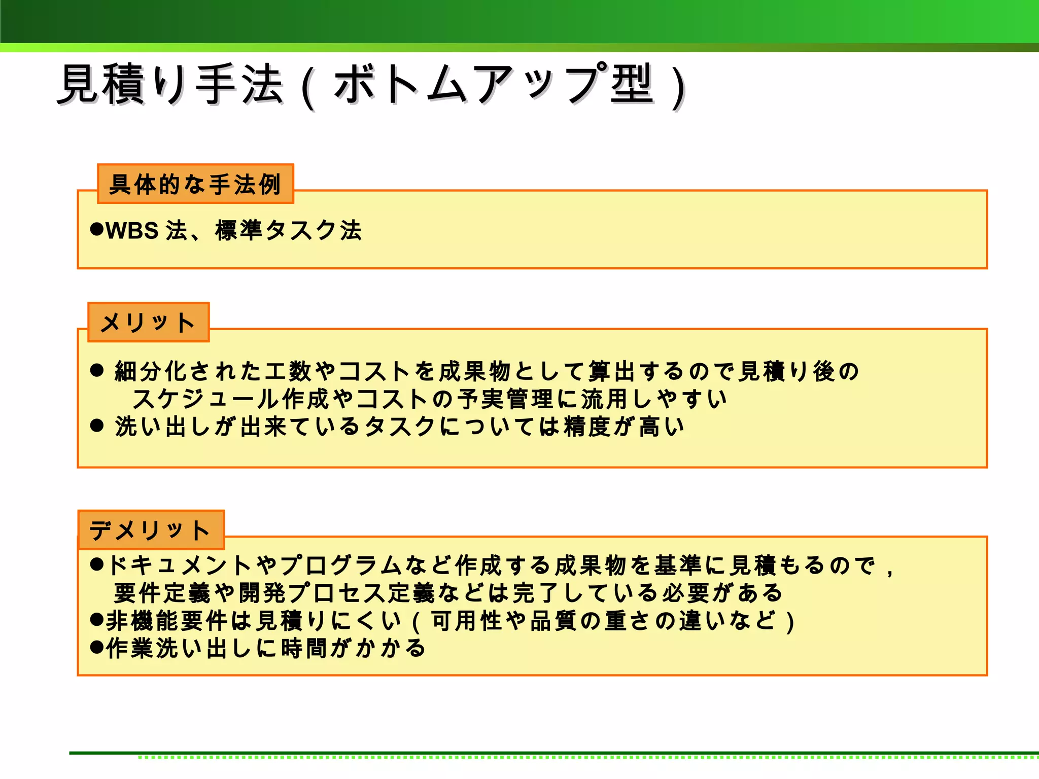 見積り手法（ボトムアップ型）
 具体的な手法例
WBS 法、標準タスク法



メリット

 細分化された工数やコストを成果物として算出するので見積り後の
　 スケジュール作成やコストの予実管理に流用しやすい
 洗い出しが出来ているタスクについては精度が高い



デメリット
ドキュメントやプログラムなど作成する成果物を基準に見積もるので，
　要件定義や開発プロセス定義などは完了している必要がある
非機能要件は見積りにくい（可用性や品質の重さの違いなど）
作業洗い出しに時間がかかる
 