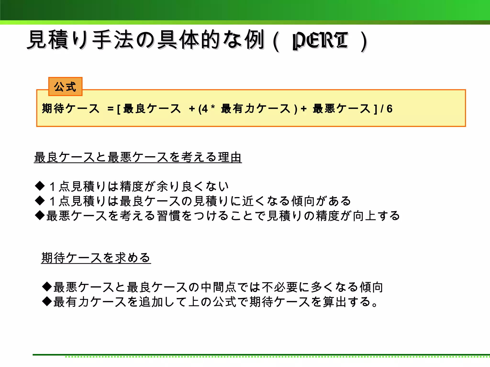 見積り手法の具体的な例（ PERT ）
 公式
期待ケース = [ 最良ケース + (4 * 最有力ケース ) + 最悪ケース ] / 6



最良ケースと最悪ケースを考える理由

１点見積りは精度が余り良くない
１点見積りは最良ケースの見積りに近くなる傾向がある
最悪ケースを考える習慣をつけることで見積りの精度が向上する


期待ケースを求める

最悪ケースと最良ケースの中間点では不必要に多くなる傾向
最有力ケースを追加して上の公式で期待ケースを算出する。
 