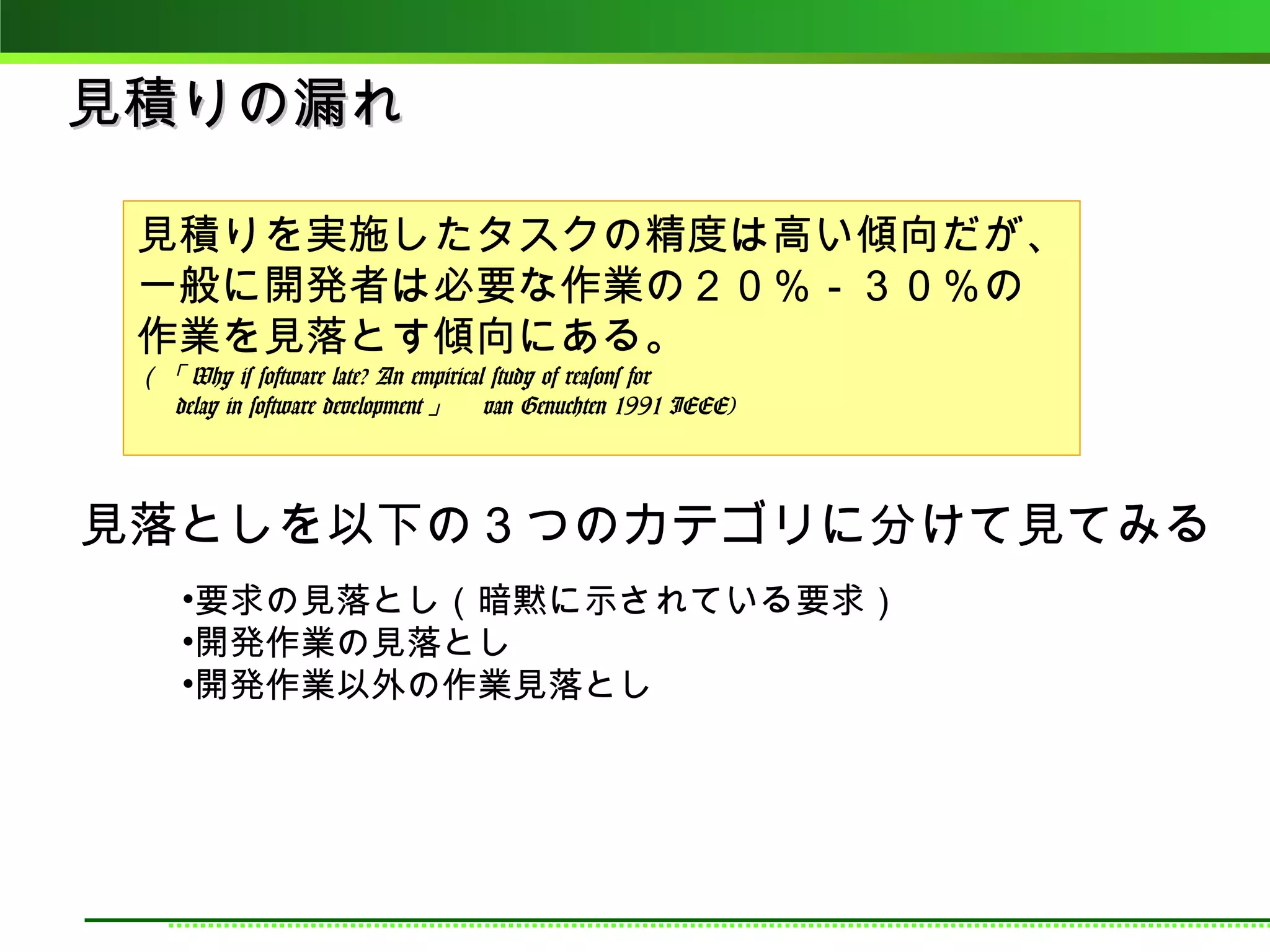 見積りの漏れ

 見積りを実施したタスクの精度は高い傾向だが、
 一般に開発者は必要な作業の２０％－３０％の
 作業を見落とす傾向にある。
 （「 Why is software late? An empirical study of reasons for
 　 delay in software development 」　 van Genuchten 1991 IEEE)




見落としを以下の３つのカテゴリに分けて見てみる
     •要求の見落とし（暗黙に示されている要求）
     •開発作業の見落とし
     •開発作業以外の作業見落とし
 