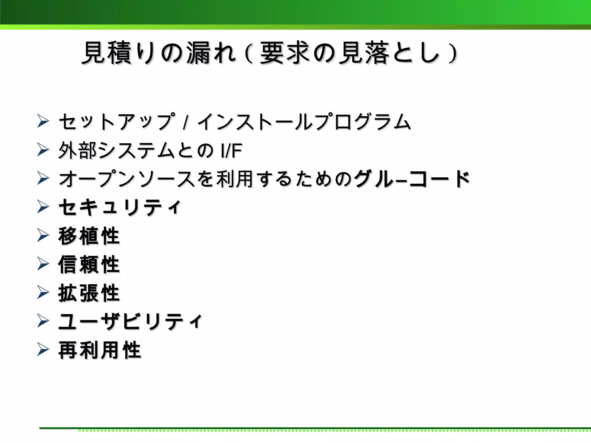 見積りの漏れ ( 要求の見落とし )

   セットアップ／インストールプログラム
   外部システムとの I/F
   オープンソースを利用するためのグル―コード
   セキュリティ
   移植性
   信頼性
   拡張性
   ユーザビリティ
   再利用性
 