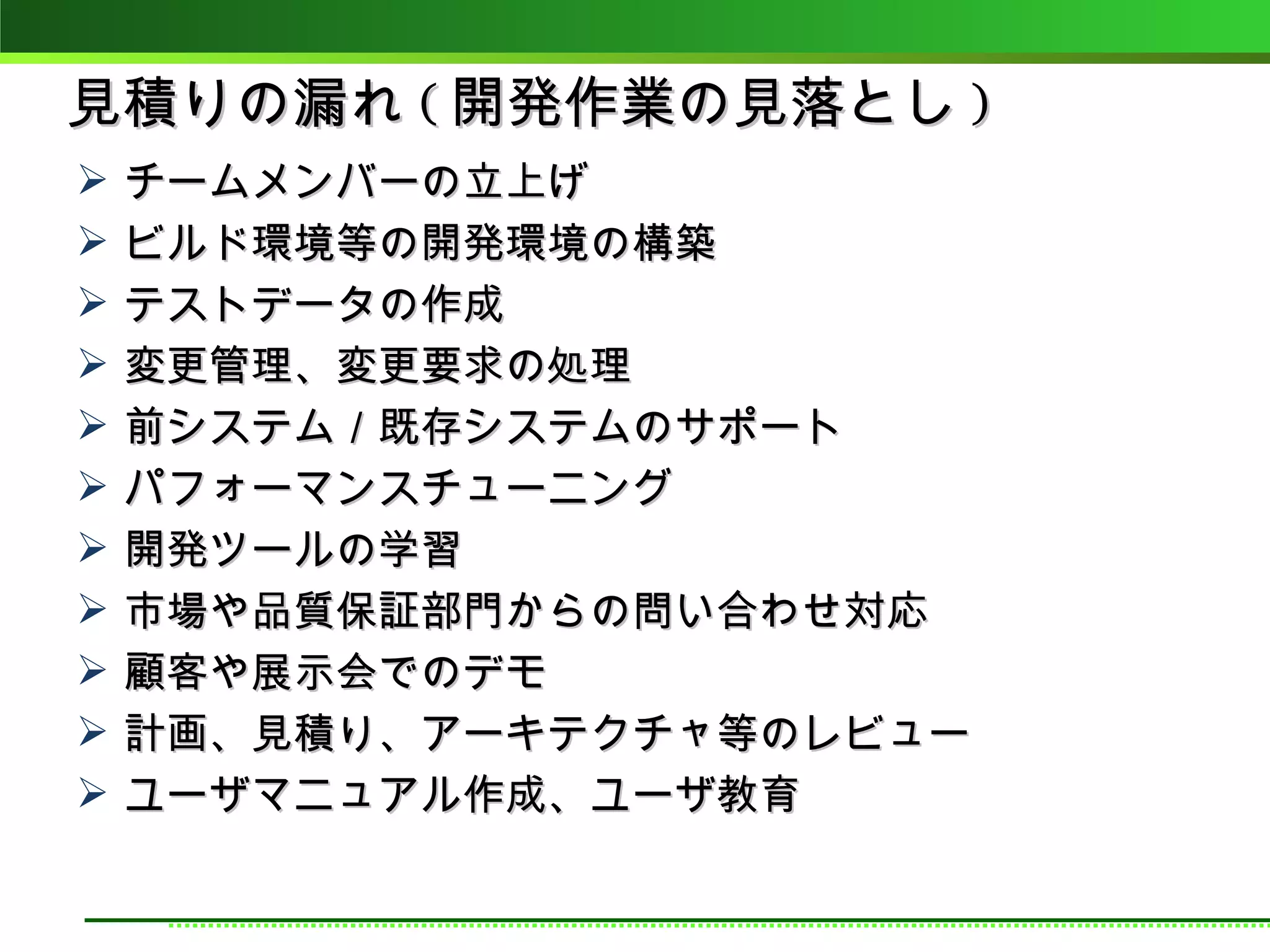 見積りの漏れ ( 開発作業の見落とし )
   チームメンバーの立上げ
   ビルド環境等の開発環境の構築
   テストデータの作成
   変更管理、変更要求の処理
   前システム／既存システムのサポート
   パフォーマンスチューニング
   開発ツールの学習
   市場や品質保証部門からの問い合わせ対応
   顧客や展示会でのデモ
   計画、見積り、アーキテクチャ等のレビュー
   ユーザマニュアル作成、ユーザ教育
 