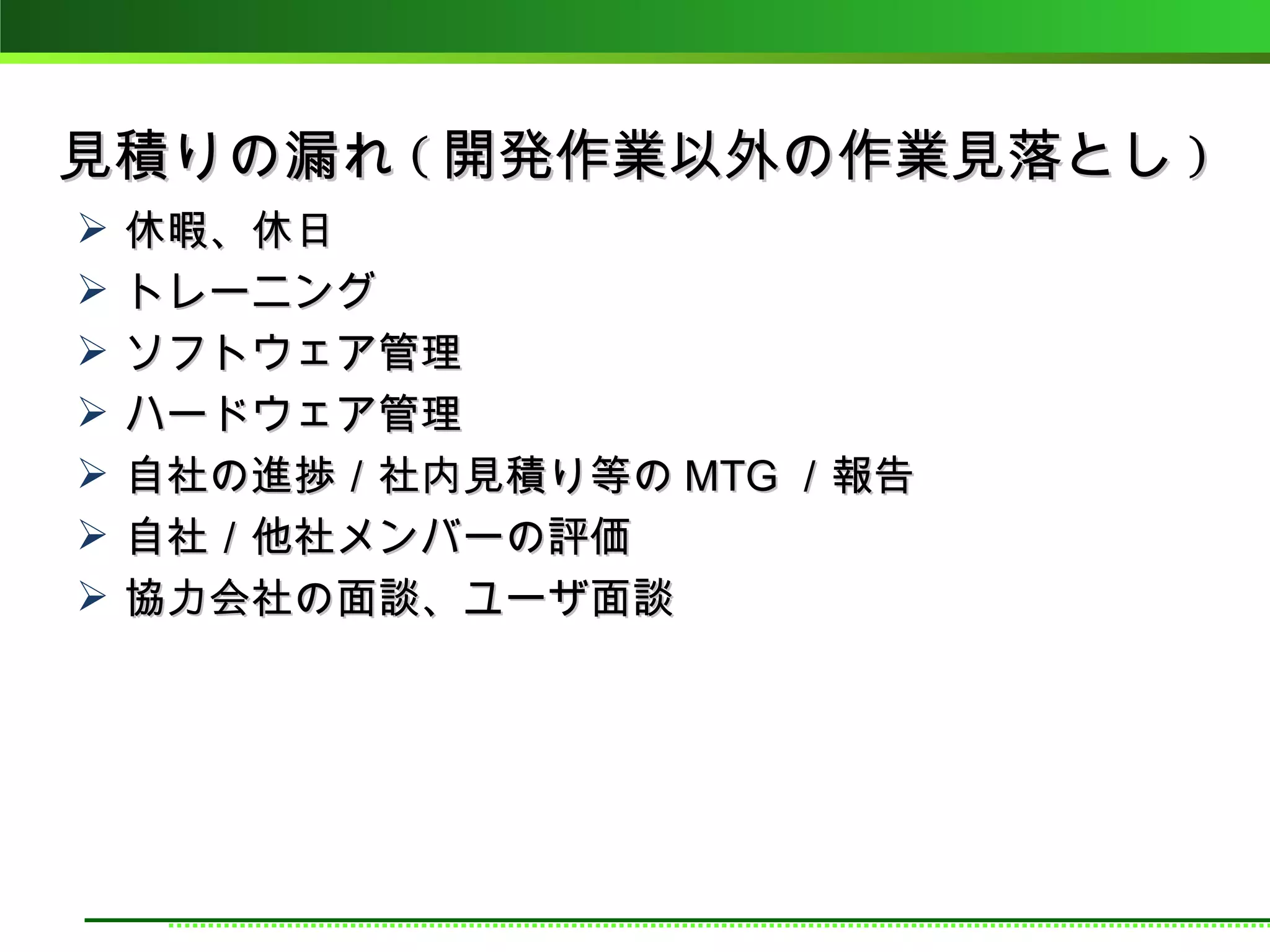 見積りの漏れ ( 開発作業以外の作業見落とし )
   休暇、休日
   トレーニング
   ソフトウェア管理
   ハードウェア管理
   自社の進捗／社内見積り等の MTG ／報告
   自社／他社メンバーの評価
   協力会社の面談、ユーザ面談
 