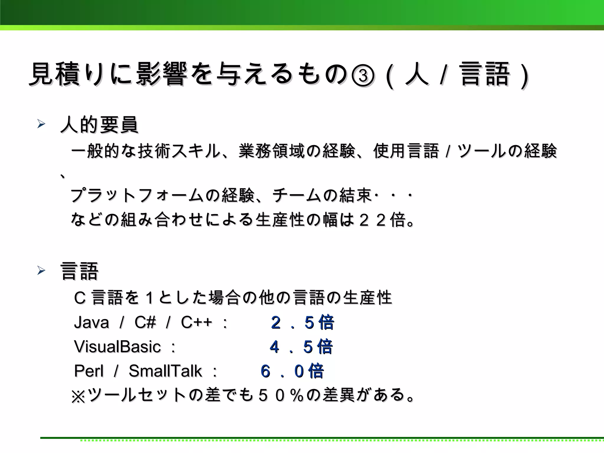 見積りに影響を与えるもの③（人／言語）
   人的要員
　　一般的な技術スキル、業務領域の経験、使用言語／ツールの経験
 、
　　プラットフォームの経験、チームの結束・・・
　　などの組み合わせによる生産性の幅は２２倍。

   言語
　　 C 言語を１とした場合の他の言語の生産性
　　 Java ／ C# ／ C++ ：　　２．５倍
　　 VisualBasic ：　　　　　４．５倍
　　 Perl ／ SmallTalk ：　　６．０倍
　　※ツールセットの差でも５０％の差異がある。
 