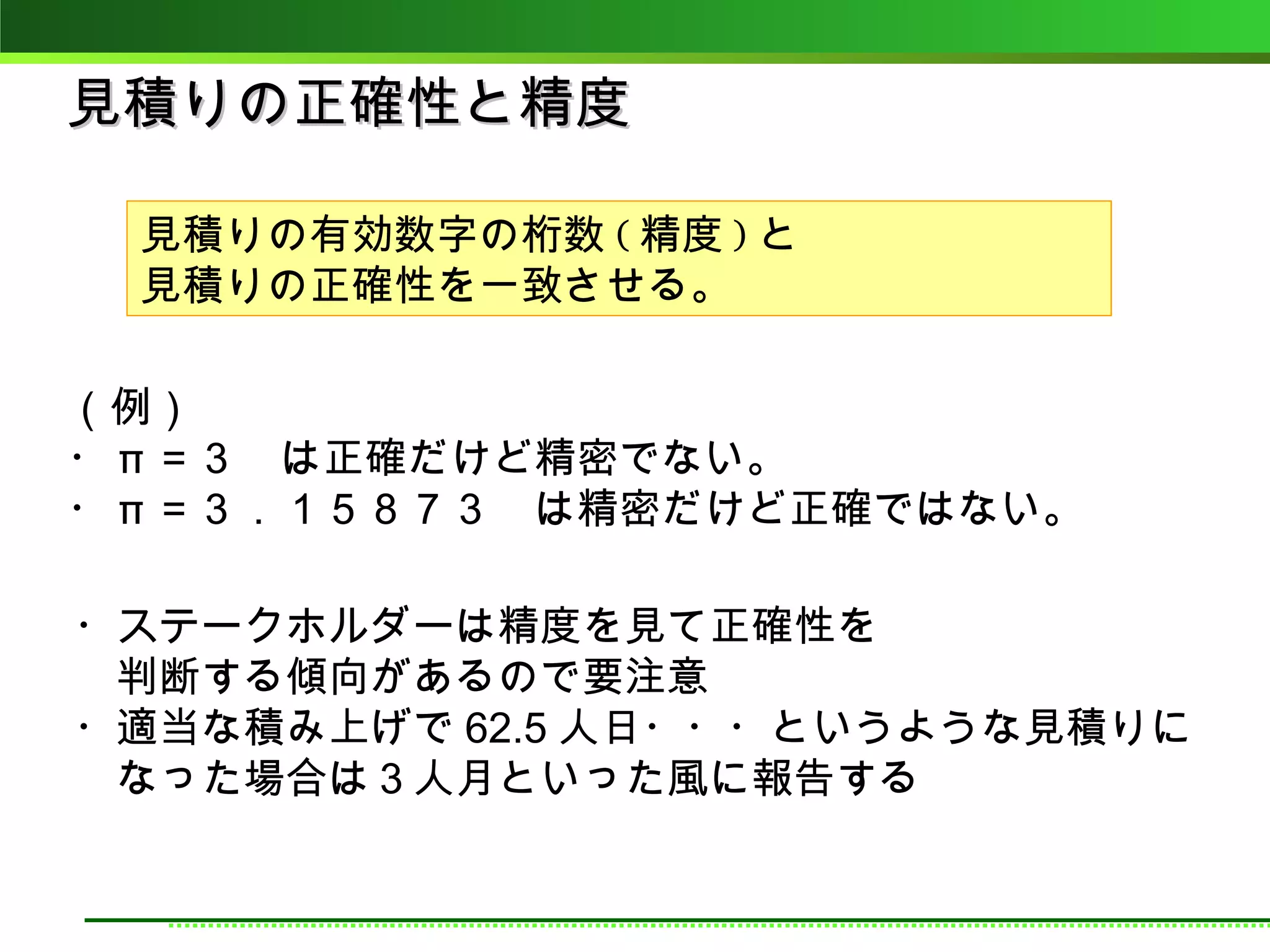 見積りの正確性と精度

 見積りの有効数字の桁数 ( 精度 ) と
 見積りの正確性を一致させる。

（例）
・ π ＝３　は正確だけど精密でない。
・ π ＝３．１５８７３　は精密だけど正確ではない。

・ステークホルダーは精度を見て正確性を
　判断する傾向があるので要注意
・適当な積み上げで 62.5 人日・・・というような見積りに
　なった場合は３人月といった風に報告する
 