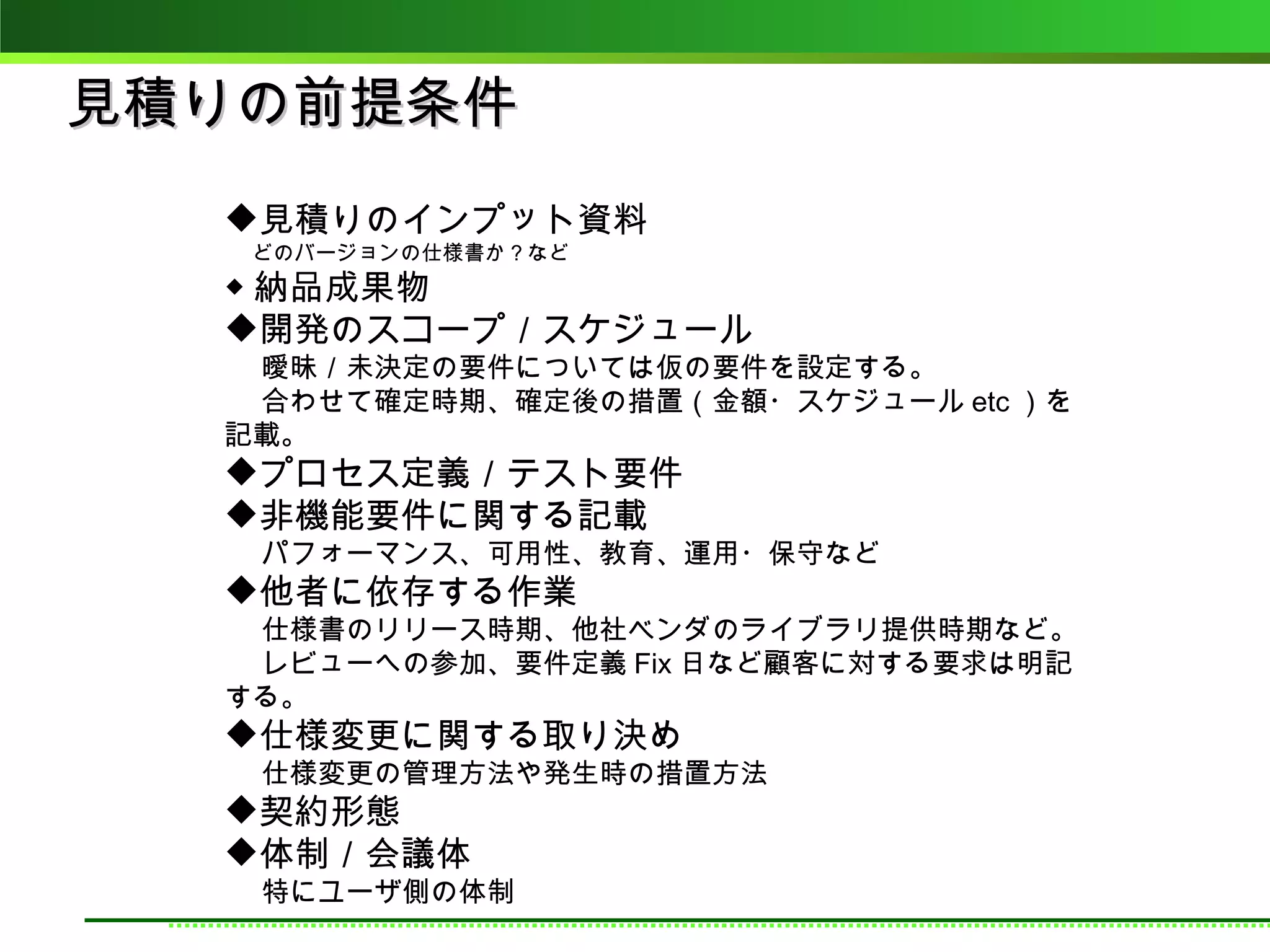 見積りの前提条件
  見積りのインプット資料
  　 どのバージョンの仕様書か？など
  ◆ 納品成果物
  開発のスコープ／スケジュール
  　 曖昧／未決定の要件については仮の要件を設定する。
  　 合わせて確定時期、確定後の措置（金額・スケジュール etc ）を
  記載。
  プロセス定義／テスト要件
  非機能要件に関する記載
  　 パフォーマンス、可用性、教育、運用・保守など
  他者に依存する作業
  　 仕様書のリリース時期、他社ベンダのライブラリ提供時期など。
  　 レビューへの参加、要件定義 Fix 日など顧客に対する要求は明記
  する。
  仕様変更に関する取り決め
  　 仕様変更の管理方法や発生時の措置方法
  契約形態
  体制／会議体
  　 特にユーザ側の体制
 
