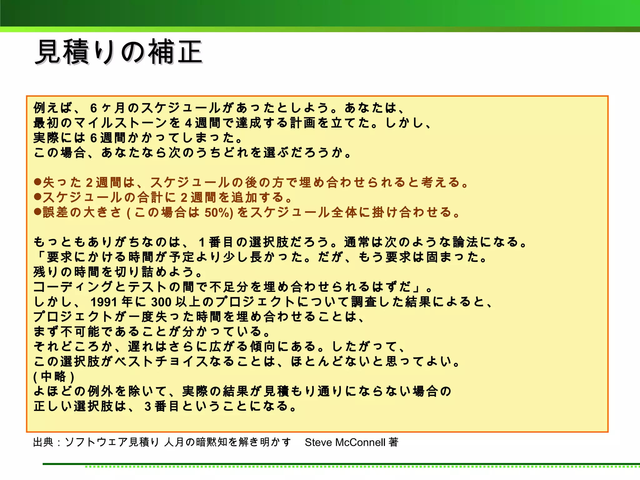 見積りの補正
例えば、 6 ヶ月のスケジュールがあったとしよう。あなたは、
最初のマイルストーンを 4 週間で達成する計画を立てた。しかし、
実際には 6 週間かかってしまった。
この場合、あなたなら次のうちどれを選ぶだろうか。

失った 2 週間は、スケジュールの後の方で埋め合わせられると考える。
スケジュールの合計に 2 週間を追加する。
誤差の大きさ ( この場合は 50%) をスケジュール全体に掛け合わせる。

もっともありがちなのは、 1 番目の選択肢だろう。通常は次のような論法になる。
「要求にかける時間が予定より少し長かった。だが、もう要求は固まった。
残りの時間を切り詰めよう。
コーディングとテストの間で不足分を埋め合わせられるはずだ」。
しかし、 1991 年に 300 以上のプロジェクトについて調査した結果によると、
プロジェクトが一度失った時間を埋め合わせることは、
まず不可能であることが分かっている。
それどころか、遅れはさらに広がる傾向にある。したがって、
この選択肢がベストチョイスなることは、ほとんどないと思ってよい。
( 中略 )
よほどの例外を除いて、実際の結果が見積もり通りにならない場合の
正しい選択肢は、 3 番目ということになる。

出典：ソフトウェア見積り 人月の暗黙知を解き明かす　 Steve McConnell 著
 