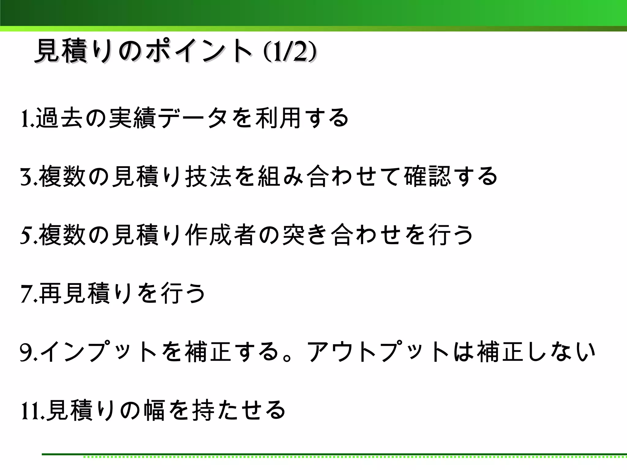 見積りのポイント (1/2)

1.過去の実績データを利用する

3.複数の見積り技法を組み合わせて確認する

5.複数の見積り作成者の突き合わせを行う

7.再見積りを行う

9.インプットを補正する。アウトプットは補正しない

11.見積りの幅を持たせる
 