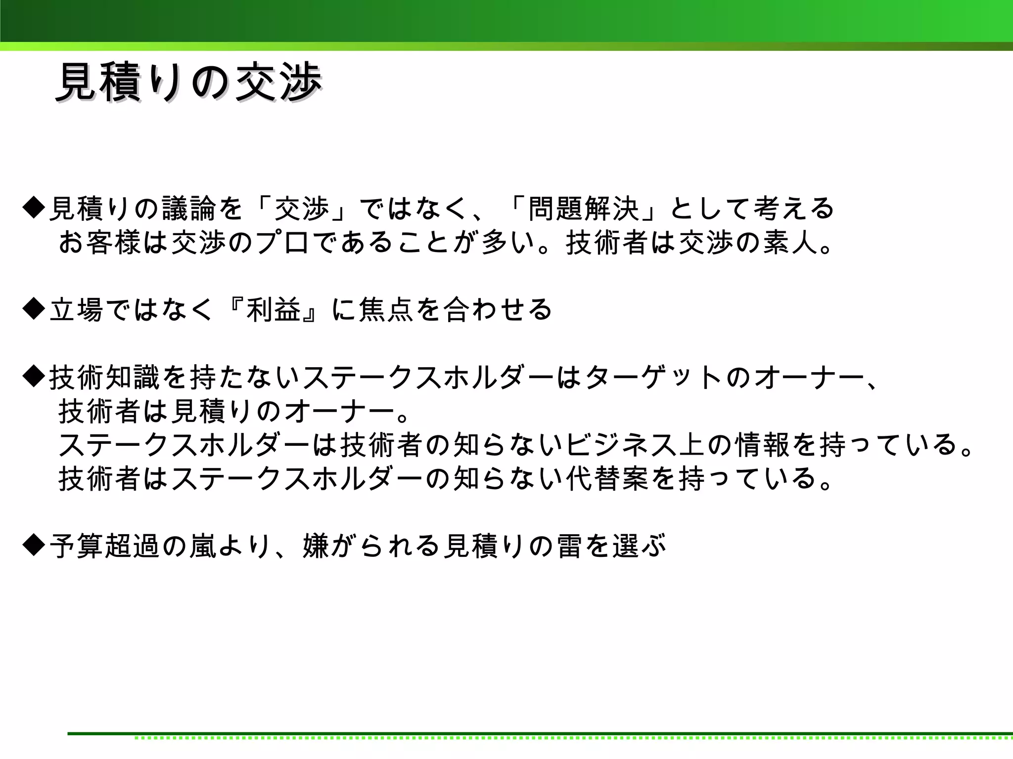 見積りの交渉

見積りの議論を「交渉」ではなく、「問題解決」として考える
　 お客様は交渉のプロであることが多い。技術者は交渉の素人。

立場ではなく『利益』に焦点を合わせる

技術知識を持たないステークスホルダーはターゲットのオーナー、
　 技術者は見積りのオーナー。
　 ステークスホルダーは技術者の知らないビジネス上の情報を持っている。
　 技術者はステークスホルダーの知らない代替案を持っている。

予算超過の嵐より、嫌がられる見積りの雷を選ぶ
 