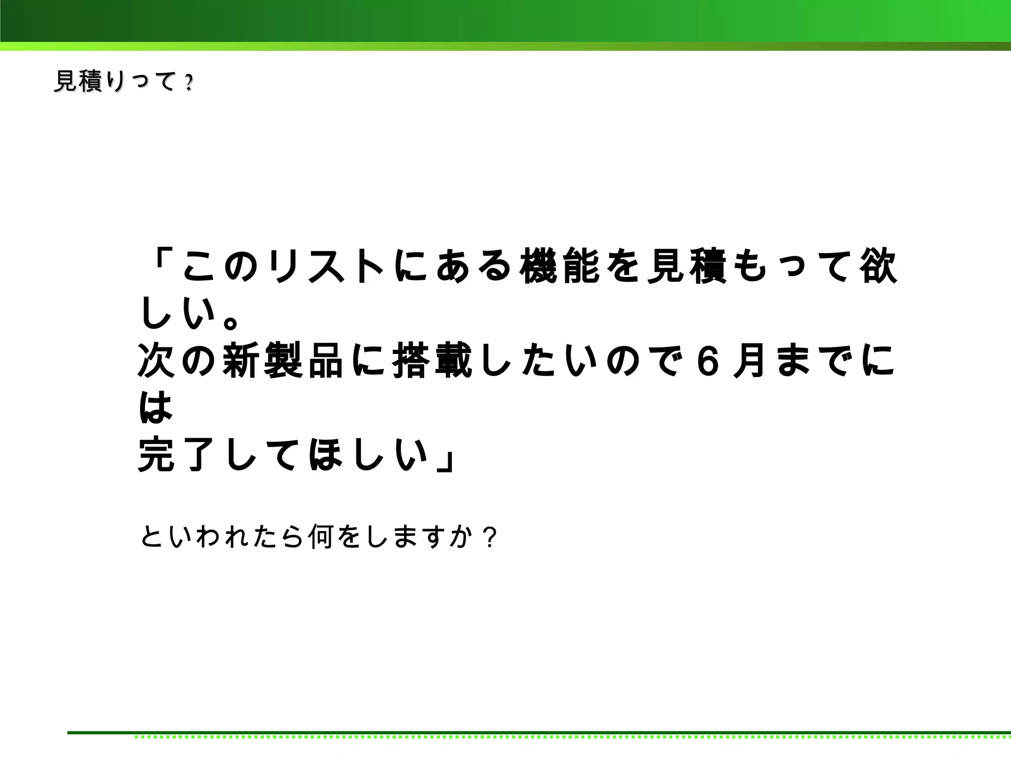 見積りって ?




    「このリストにある機能を見積もって欲
    しい。
    次の新製品に搭載したいので６月までに
    は
    完了してほしい」
    といわれたら何をしますか？
 