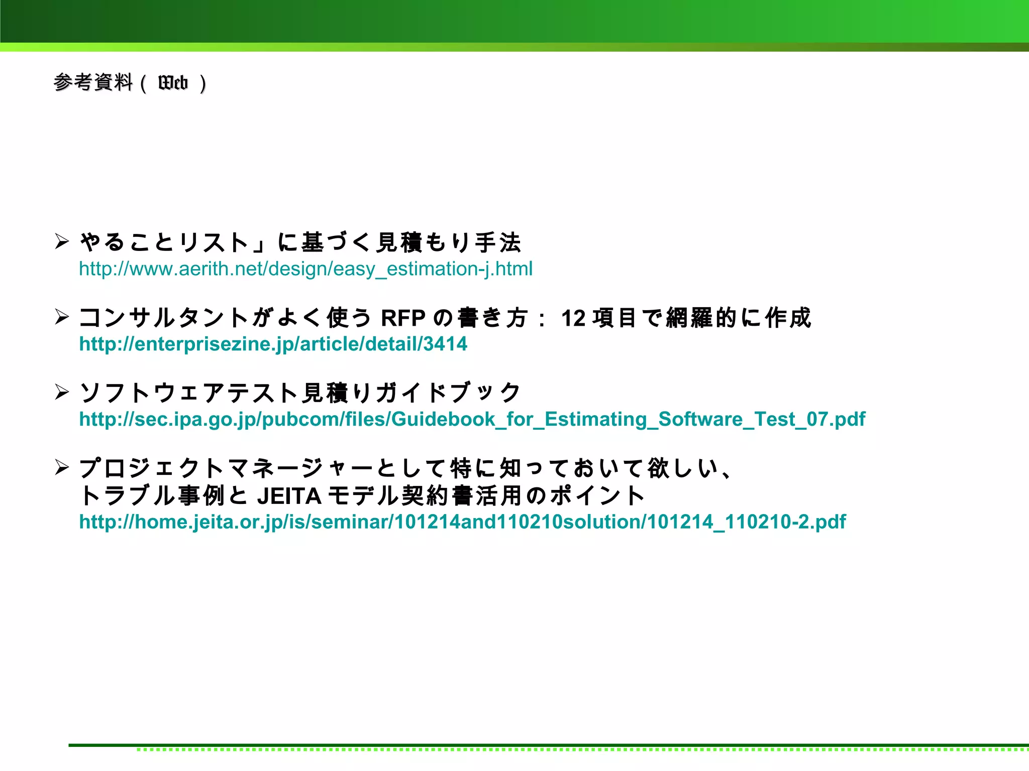 参考資料（ Web ）




 やることリスト」に基づく見積もり手法
 http://www.aerith.net/design/easy_estimation-j.html

 コンサルタントがよく使う RFP の書き方： 12 項目で網羅的に作成
 http://enterprisezine.jp/article/detail/3414

 ソフトウェアテスト見積りガイドブック
 http://sec.ipa.go.jp/pubcom/files/Guidebook_for_Estimating_Software_Test_07.pdf

 プロジェクトマネージャーとして特に知っておいて欲しい、
  トラブル事例と JEITA モデル契約書活用のポイント
 http://home.jeita.or.jp/is/seminar/101214and110210solution/101214_110210-2.pdf
 