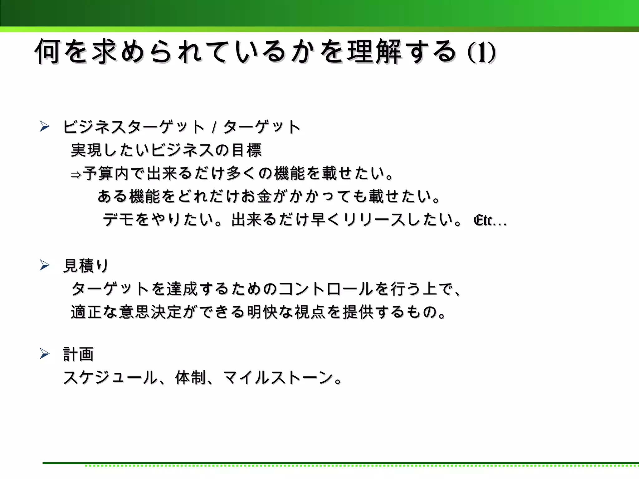 何を求められているかを理解する (1)

 ビジネスターゲット／ターゲット
　　実現したいビジネスの目標
　　⇒予算内で出来るだけ多くの機能を載せたい。
　　　 ある機能をどれだけお金がかかっても載せたい。
　　　　デモをやりたい。出来るだけ早くリリースしたい。 Etc…

 見積り
　　ターゲットを達成するためのコントロールを行う上で、
　　適正な意思決定ができる明快な視点を提供するもの。

 計画
  スケジュール、体制、マイルストーン。
 