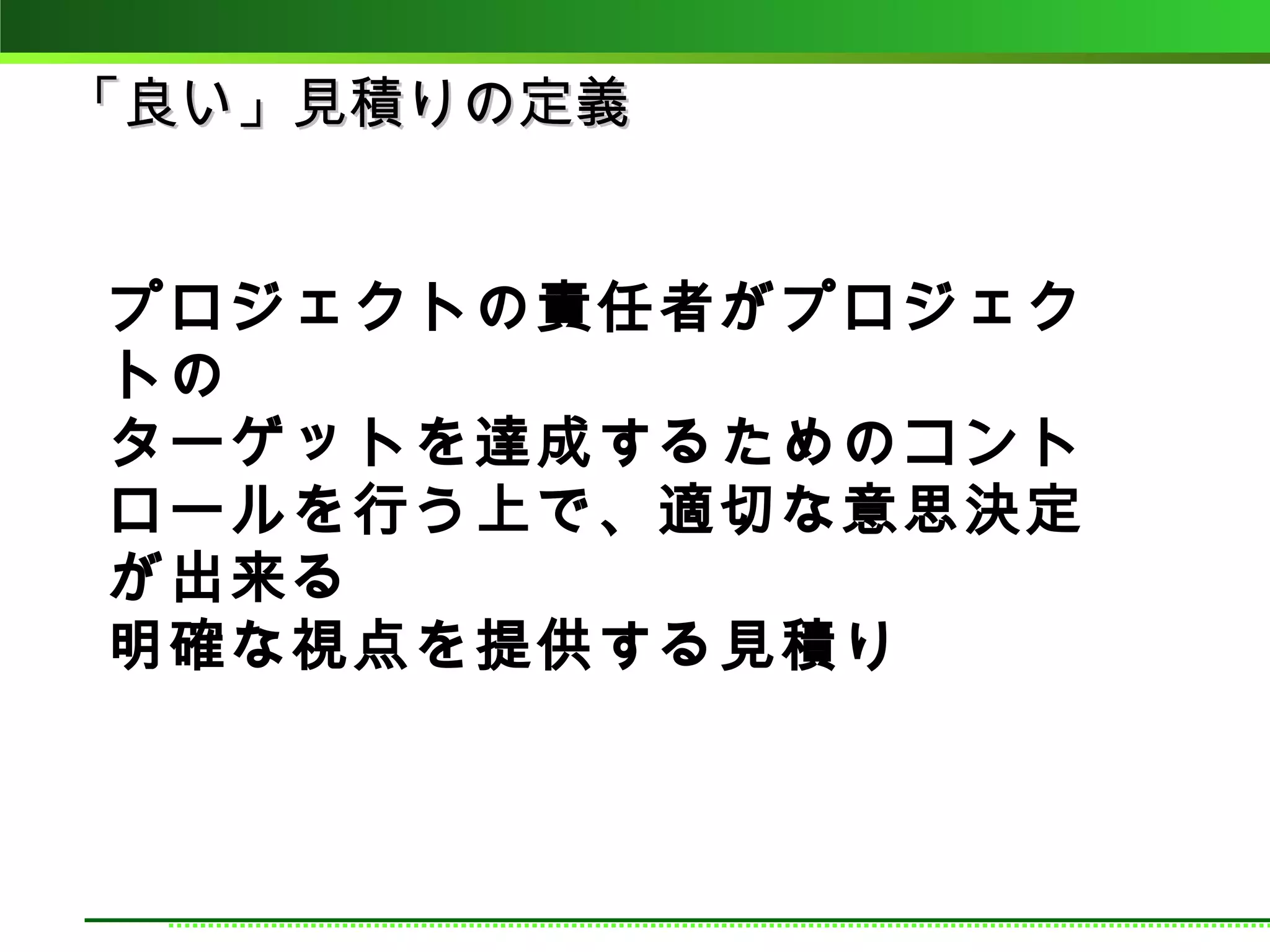 「良い」見積りの定義


プロジェクトの責任者がプロジェク
トの
ターゲットを達成するためのコント
ロールを行う上で、適切な意思決定
が出来る
明確な視点を提供する見積り
 