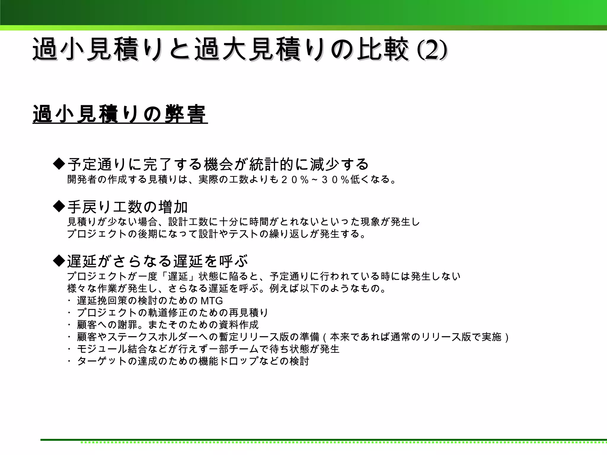 過小見積りと過大見積りの比較 (2)

過小見積りの弊害

予定通りに完了する機会が統計的に減少する
 開発者の作成する見積りは、実際の工数よりも２０％～３０％低くなる。

手戻り工数の増加
 見積りが少ない場合、設計工数に十分に時間がとれないといった現象が発生し
 プロジェクトの後期になって設計やテストの繰り返しが発生する。

遅延がさらなる遅延を呼ぶ
 プロジェクトが一度「遅延」状態に陥ると、予定通りに行われている時には発生しない
 様々な作業が発生し、さらなる遅延を呼ぶ。例えば以下のようなもの。
 ・遅延挽回策の検討のための MTG
 ・プロジェクトの軌道修正のための再見積り
 ・顧客への謝罪。またそのための資料作成
 ・顧客やステークスホルダーへの暫定リリース版の準備（本来であれば通常のリリース版で実施）
 ・モジュール結合などが行えず一部チームで待ち状態が発生
 ・ターゲットの達成のための機能ドロップなどの検討
 