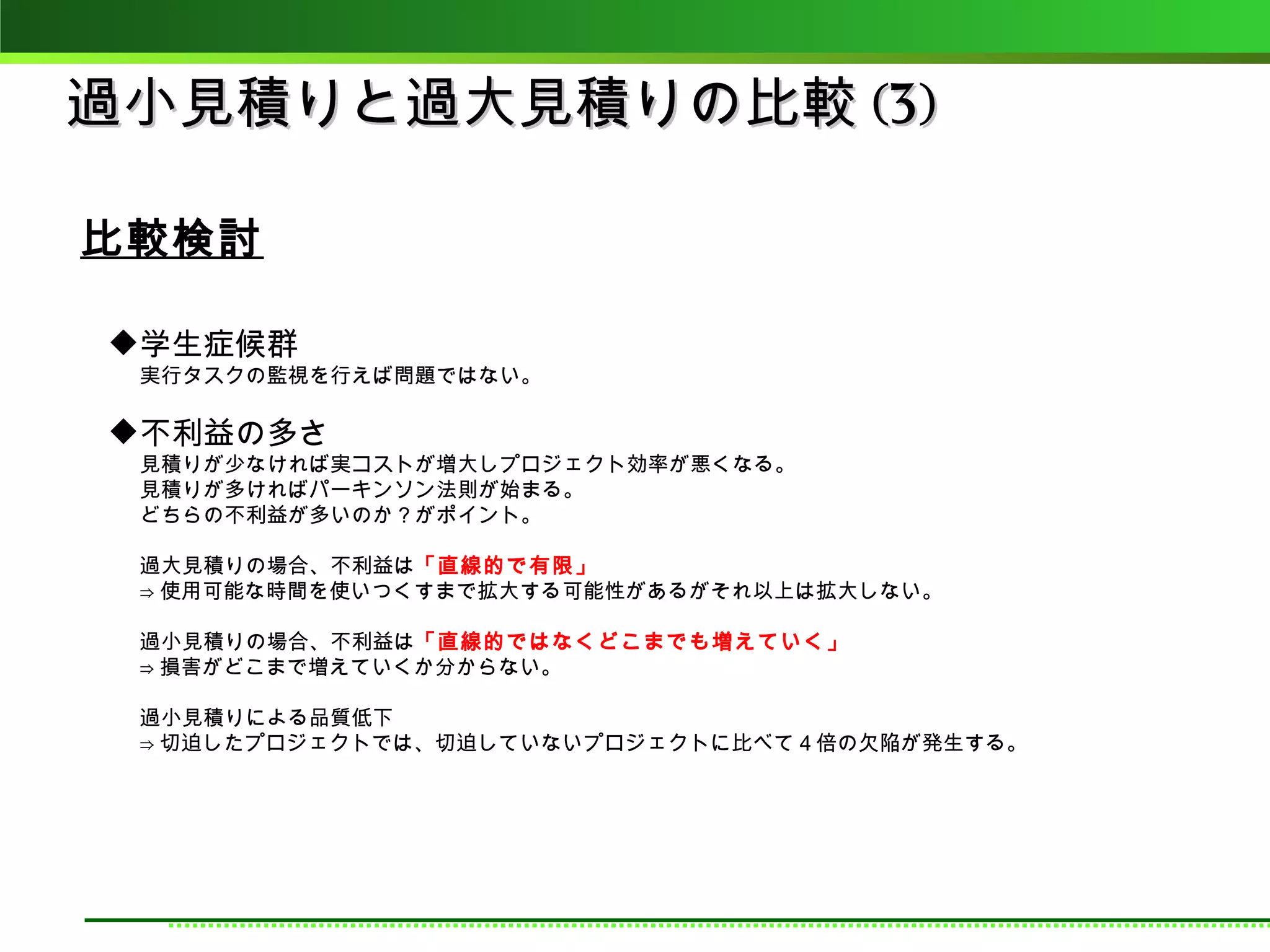 過小見積りと過大見積りの比較 (3)

比較検討

学生症候群
 実行タスクの監視を行えば問題ではない。

不利益の多さ
 見積りが少なければ実コストが増大しプロジェクト効率が悪くなる。
 見積りが多ければパーキンソン法則が始まる。
 どちらの不利益が多いのか？がポイント。

 過大見積りの場合、不利益は「直線的で有限」
 ⇒ 使用可能な時間を使いつくすまで拡大する可能性があるがそれ以上は拡大しない。

 過小見積りの場合、不利益は「直線的ではなくどこまでも増えていく」
 ⇒ 損害がどこまで増えていくか分からない。

 過小見積りによる品質低下
 ⇒ 切迫したプロジェクトでは、切迫していないプロジェクトに比べて４倍の欠陥が発生する。
 