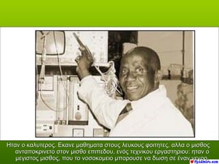 Ηταν ο καλυτερος. Εκανε μαθηματα στους λευκους φοιτητες, αλλα ο μισθος
   ανταποκρινετο στον μισθο επιπεδου, ενός τεχνικου εργαστηριου: ηταν ο
   μεγιστος μισθος, που το νοσοκομειο μπορουσε να δωση σε έναν νεγρο.
 