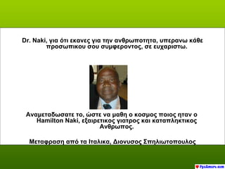 Dr. Naki, για ότι εκανες για την ανθρωποτητα, υπερανω κάθε
        προσωπικου σου συμφεροντος, σε ευχαριστω.




 Αναμεταδωσατε το, ώστε να μαθη ο κοσμος ποιος ηταν ο
    Hamilton Naki, εξαιρετικος γιατρος και καταπληκτικος
                         Ανθρωπος.

  Μεταφραση από τα Ιταλικα, Διονυσος Σπηλιωτοπουλος
 