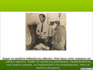Αρχισε να εργαζεται καθαριζοντας αιθουσες. Ηταν όμως τυπος περιεργος και
  μαθαινε ταχυτατα. Εμαθε την τεχνικη της χειρουργικης, παρακολουθοντας
   τους λευκους γιατρους, να πειραματιζοντε στις μεταμοσχευσεις, πανω σε
                            σκυλους και χοιρους.
 