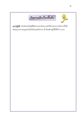 26




                         กิจกรรมฝึกเรื่องพื้นผิว

แนวปฏิบัติ นักเรียนน้าวัสดุที่มีผิวต่างๆมาเป็นแบบแล้วใช้กระดาษวางทับจากนั้นใช้
ดินสอแรเงามาฝนถูจะเกิดเป็นลักษณะผิวต่างๆ นักเรียนฝึกปฏิบัติให้ได้ 10 แบบ
 