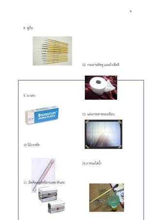 6




8. พู่กัน




                                 12. กระดาษทิชชู และผ้าเช็ดสี




9. ยางลบ


                                 13. แผ่นกระดาษรองเขียน




10 ไม้บรรทัด


                                 14.ภาชนะใส่น้า



11. มีดคัดเตอร์หรือกบเหลาดินสอ
 
