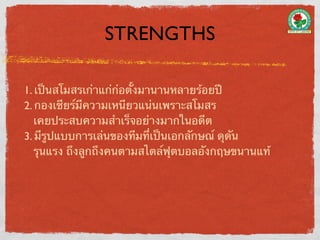 STRENGTHS

1. เป็นสโมสรเก่าแก่ก่อตั้งมานานหลายร้อยปี
2. กองเชียร์มีความเหนียวแน่นเพราะสโมสร
   เคยประสบความสําเร็จอย่างมากในอดีต
3. มีรูปแบบการเล่นของทีมที่เป็นเอกลักษณ์ ดุดัน
   รุนแรง ถึงลูกถึงคนตามสไตล์ฟุตบอลอังกฤษขนานแท้
 