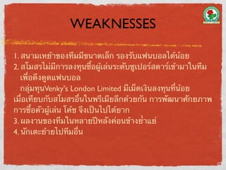 WEAKNESSES

1. สนามเหย้าของทีมมีขนาดเล็ก รองรับแฟนบอลได้น้อย
2. สโมสรไม่มีการลงทุนซื้อผู้เล่นระดับซูเปอร์สตาร์เข้ามาในทีม
   เพื่อดึงดูดแฟนบอล
   กลุ่มทุนVenky's London Limited มีเม็ดเงินลงทุนที่น้อย
เมื่อเทียบกับสโมสรอื่นในพรีเมียลีกด้วยกัน การพัฒนาศักยภาพ
การซื้อตัวผู้เล่น โค้ช จึงเป็นไปได้ยาก
3. ผลงานของทีมในหลายปีหลังค่อนข้างย่ําแย่
4. นักเตะย้ายไปทีมอื่น
 