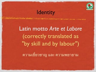 Identity

Latin motto Arte et Labore
 (correctly translated as
 "by skill and by labour")
 ความเชี่ยวชาญ และ ความพยายาม
 