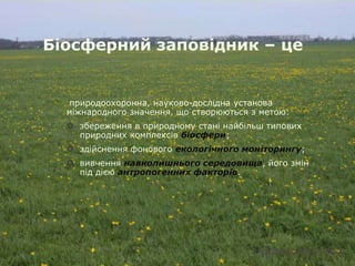 Біосферний заповідник – це


  природоохоронна, науково-дослідна установа
  міжнародного значення, що створюються з метою:
   збереження в природному стані найбільш типових
    природних комплексів біосфери;
   здійснення фонового екологічного моніторингу;
   вивчення навколишнього середовища, його змін
    під дією антропогенних факторів.
 