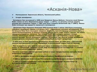 «Асканія-Нова»
   Розташування: Херсонська область, Чаплинський район;

   Історія заповідника:

 Заповідник був заснований в 1898 році Фрідріхом Фальц-Фейном. Спочатку юний Фальц-
Фейн ставив за мету збереження диких тварин - у 1874 р. 11-річному хлопцю зводять
вольєри для утримання тварин. У 1887 році було створено ботанічний сад. У 1898 р. Фальц-
Фейн оголошує про відкриття приватного заповідника.

  Декретами Ради Народних Комісарів УРСР Асканія-Нова 1 квітня 1919 була оголошена
народним заповідним парком, а 8 лютого 1921 — Державним степовим заповідником УРСР.
На Асканію-Нову було покладено завдання зберігати і вивчати природу цілинного степу, а
також акліматизовувати та вивчати можливо більше число видів тварин і рослин, які мають
народногосподарське значення. При Асканії-Новій були створені науково-степова
станція, зоотехнічна станція з племінним господарством, фітотехнічна станція та інші
наукові заклади. Значно розширено зоопарк і ботанічний сад. Нині до складу заповідника
входять ділянка заповідного степу, акліматизаційний зоопарк і дендропарк.

 З 1932 року на базі державного заповідника Асканія Нова, до 1956 року — Всесоюзний
науково-дослідницький інститут гібридизації та акліматизації тварин імені М. Іванова.

 Має 12 відділів (у тому числі ботанічного парку та заповідного степу і зоологічного
парку), 9 лабораторій, науковий музей; веде експериментальне господарство і 4 племінні
заводи сільськогосподарських тварин.

 Інститут є центром науково-дослідної роботи в галузі породоутворення, великою базою
племінного тваринництва.

 У 1983 р. заповідник Асканія-Нова реорганізовано у біосферний заповідник.

 У 1984 р. заповідник включено до Міжнародної мережі біосферних резерватів ЮНЕСКО.

 У 1993 р. Україна підтверджує статус біосферного заповідника "Асканія-Нова" ім.
Ф.Е.Фальц-Фейна НАН України.
 