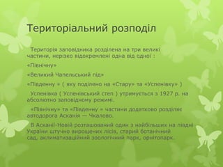 Територіальний розподіл
 Територія заповідника розділена на три великі
частини, нерізко відокремлені одна від одної :
«Північну»
«Великий Чапельський під»
«Південну » ( яку поділено на «Стару» та «Успенівку» )
 Успенівка ( Успенівський степ ) утримується з 1927 р. на
абсолютно заповідному режимі.
 «Північну» та «Південну » частини додатково розділяє
автодорога Асканія — Чкалово.
 В Асканії-Новій розташований один з найбільших на півдні
України штучно вирощених лісів, старий ботанічний
сад, аклиматизаційний зоологічний парк, орнітопарк.
 