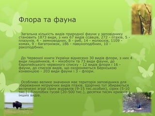 Флора та фауна
 Загальна кількість видів природної фауни у заповіднику
становить 1873 види, з них 67 видів ссавців, 272 - птахів, 5 -
плазунів, 4 - земноводних, 8 - риб, 14 - молюсків, 1109 -
комах, 9 - багатоніжок, 186 - павукоподібних, 10 -
ракоподібних.


 До Червоної книги України віднесено 30 видів флори, з них 4
види лишайників, 4 - мікобіоти та 73 види фауни, до
Європейського червоного списку - 12 видів флори і 16 -
фауни, до списків видів, що охороняються Бернською
конвенцією - 203 види фауни і 3 - флори.


  Особливо велике значення має територія заповідника для
збереження мігруючих видів птахів. Щорічно тут збираються
величезні зграї сірих журавлів (9-15 тис.особин), сірих (5-10
тис.) і білолобих гусей (20-500 тис.), десятки тисяч крижнів і
інших видів.
 